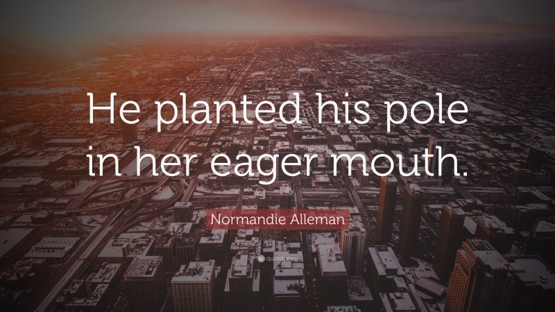 Normandie Alleman Quote: “He planted his pole in her eager mouth.”