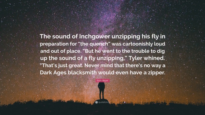 Scott Meyer Quote: “The sound of Inchgower unzipping his fly in preparation for “the quench” was cartoonishly loud and out of place. “But he went to the trouble to dig up the sound of a fly unzipping,” Tyler whined. “That’s just great. Never mind that there’s no way a Dark Ages blacksmith would even have a zipper.”