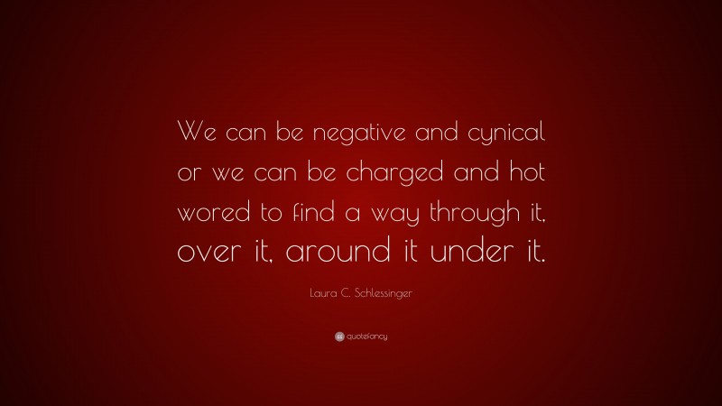 Laura C. Schlessinger Quote: “We can be negative and cynical or we can be charged and hot wored to find a way through it, over it, around it under it.”
