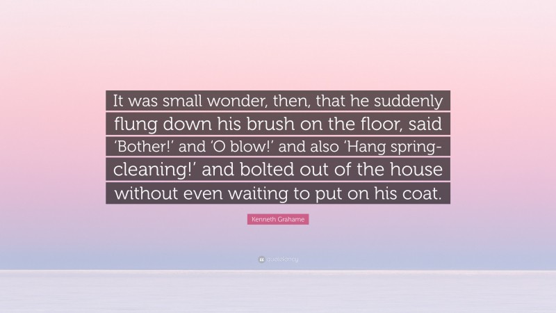 Kenneth Grahame Quote: “It was small wonder, then, that he suddenly flung down his brush on the floor, said ‘Bother!’ and ‘O blow!’ and also ‘Hang spring-cleaning!’ and bolted out of the house without even waiting to put on his coat.”