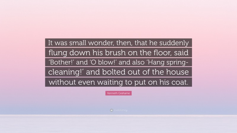 Kenneth Grahame Quote: “It was small wonder, then, that he suddenly flung down his brush on the floor, said ‘Bother!’ and ‘O blow!’ and also ‘Hang spring-cleaning!’ and bolted out of the house without even waiting to put on his coat.”