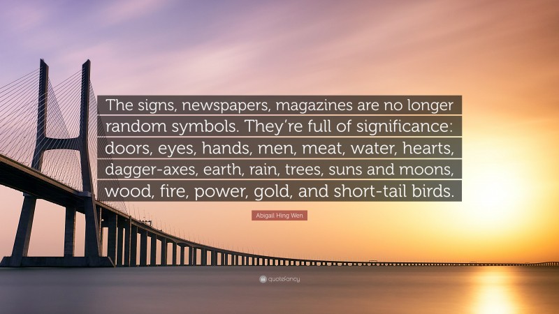 Abigail Hing Wen Quote: “The signs, newspapers, magazines are no longer random symbols. They’re full of significance: doors, eyes, hands, men, meat, water, hearts, dagger-axes, earth, rain, trees, suns and moons, wood, fire, power, gold, and short-tail birds.”