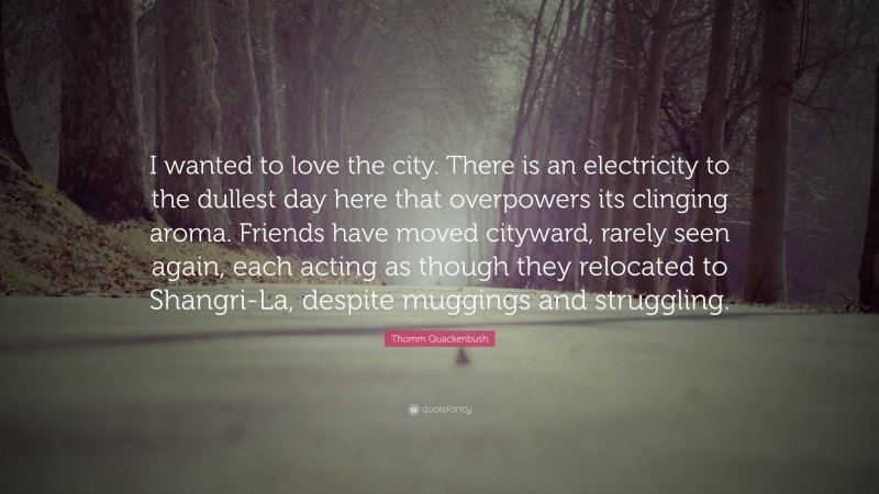 Thomm Quackenbush Quote: “I wanted to love the city. There is an electricity to the dullest day here that overpowers its clinging aroma. Friends have moved cityward, rarely seen again, each acting as though they relocated to Shangri-La, despite muggings and struggling.”