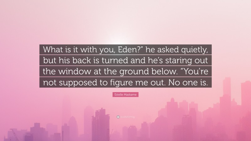Estelle Maskame Quote: “What is it with you, Eden?” he asked quietly, but his back is turned and he’s staring out the window at the ground below. “You’re not supposed to figure me out. No one is.”