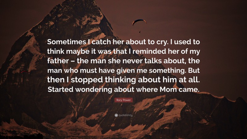 Rory Power Quote: “Sometimes I catch her about to cry. I used to think maybe it was that I reminded her of my father – the man she never talks about, the man who must have given me something. But then I stopped thinking about him at all. Started wondering about where Mom came.”