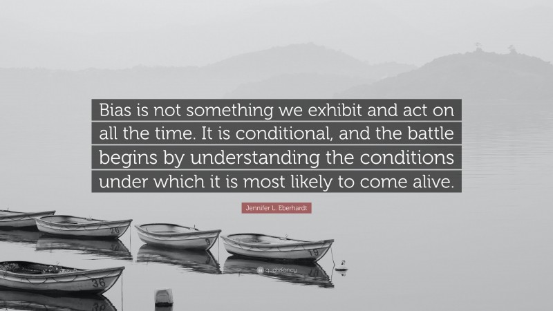 Jennifer L. Eberhardt Quote: “Bias is not something we exhibit and act on all the time. It is conditional, and the battle begins by understanding the conditions under which it is most likely to come alive.”
