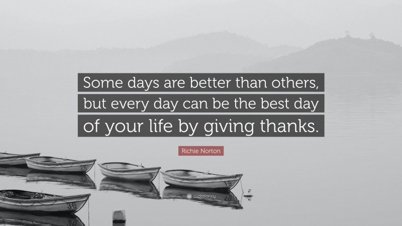 Richie Norton Quote: “Some days are better than others, but every day can be the best day of your life by giving thanks.”