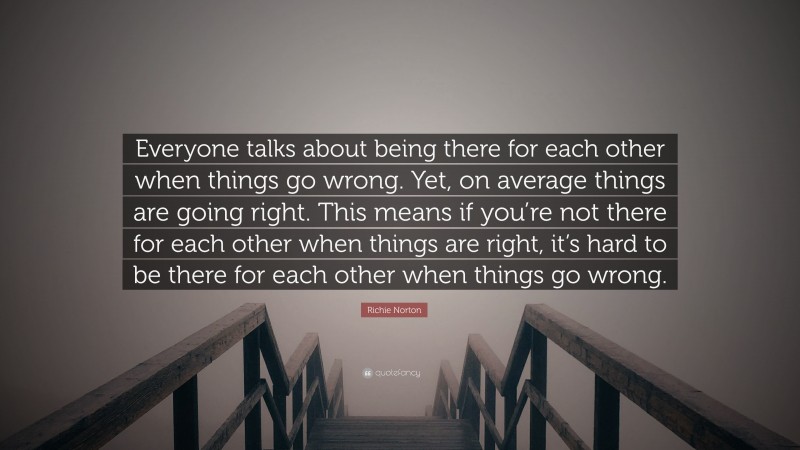 Richie Norton Quote: “Everyone talks about being there for each other when things go wrong. Yet, on average things are going right. This means if you’re not there for each other when things are right, it’s hard to be there for each other when things go wrong.”