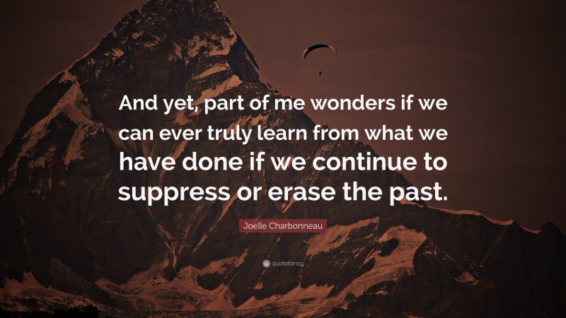 Joelle Charbonneau Quote: “And yet, part of me wonders if we can ever truly learn from what we have done if we continue to suppress or erase the past.”