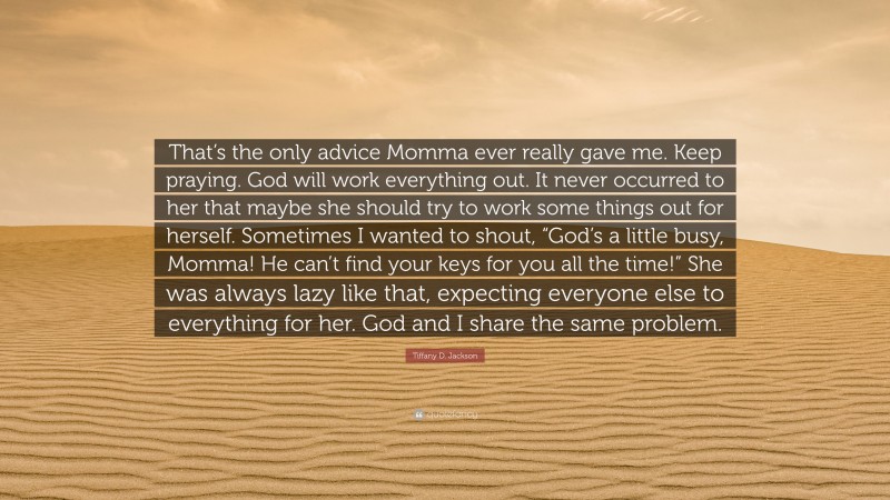 Tiffany D. Jackson Quote: “That’s the only advice Momma ever really gave me. Keep praying. God will work everything out. It never occurred to her that maybe she should try to work some things out for herself. Sometimes I wanted to shout, “God’s a little busy, Momma! He can’t find your keys for you all the time!” She was always lazy like that, expecting everyone else to everything for her. God and I share the same problem.”