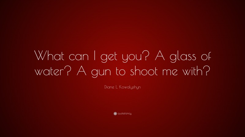 Diane L. Kowalyshyn Quote: “What can I get you? A glass of water? A gun to shoot me with?”