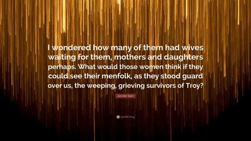 Jennifer Saint Quote: “I wondered how many of them had wives waiting for them, mothers and daughters perhaps. What would those women think if they could see their menfolk, as they stood guard over us, the weeping, grieving survivors of Troy?”