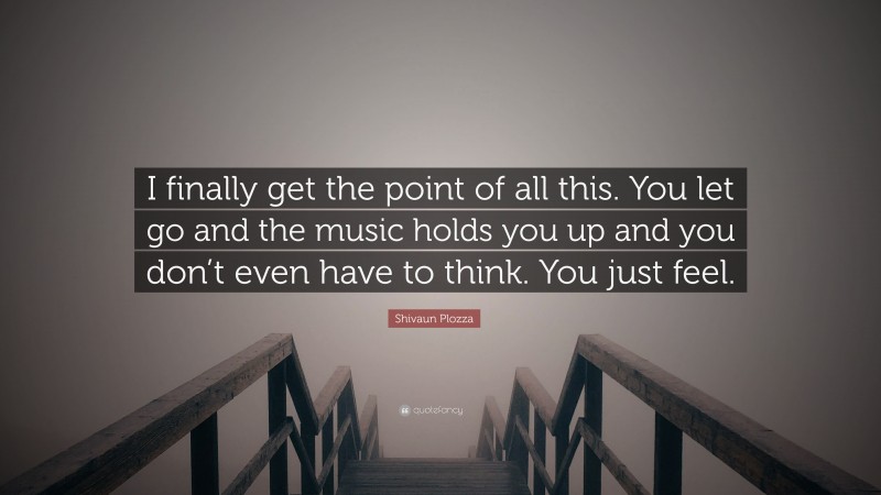 Shivaun Plozza Quote: “I finally get the point of all this. You let go and the music holds you up and you don’t even have to think. You just feel.”