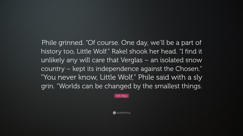K.M. Shea Quote: “Phile grinned. “Of course. One day, we’ll be a part of history too, Little Wolf.” Rakel shook her head. “I find it unlikely any will care that Verglas – an isolated snow country – kept its independence against the Chosen.” “You never know, Little Wolf,” Phile said with a sly grin. “Worlds can be changed by the smallest things.”