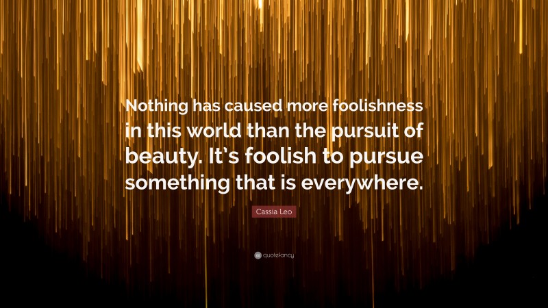 Cassia Leo Quote: “Nothing has caused more foolishness in this world than the pursuit of beauty. It’s foolish to pursue something that is everywhere.”
