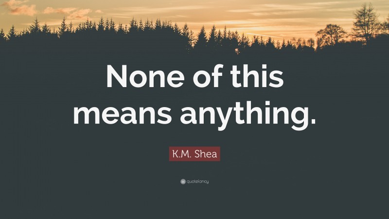 K.M. Shea Quote: “None of this means anything.”