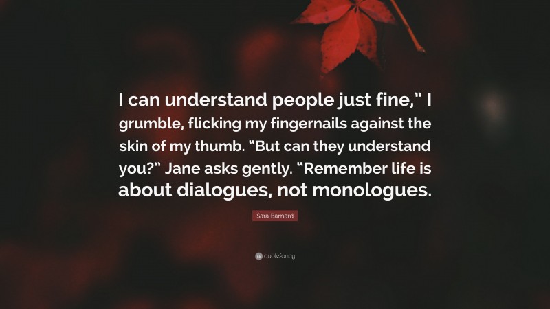 Sara Barnard Quote: “I can understand people just fine,” I grumble, flicking my fingernails against the skin of my thumb. “But can they understand you?” Jane asks gently. “Remember life is about dialogues, not monologues.”