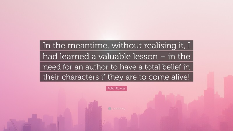 Robin Rowles Quote: “In the meantime, without realising it, I had learned a valuable lesson – in the need for an author to have a total belief in their characters if they are to come alive!”