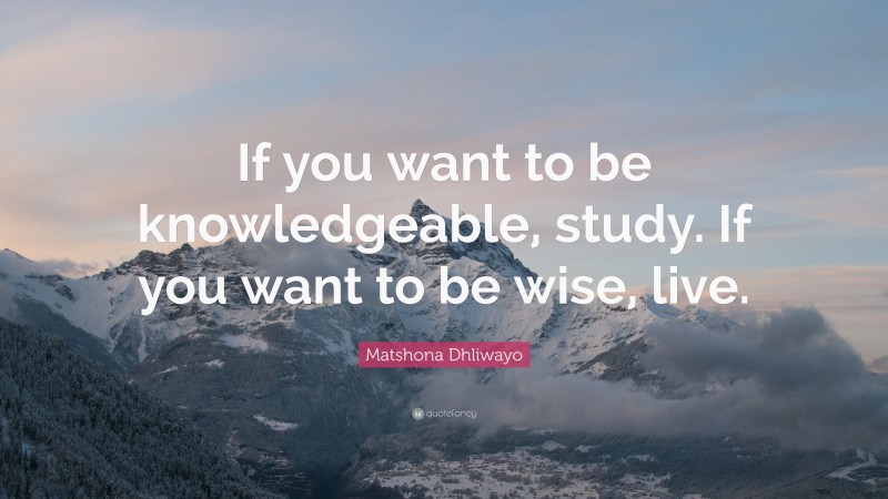 Matshona Dhliwayo Quote: “If you want to be knowledgeable, study. If you want to be wise, live.”