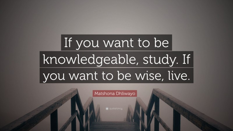 Matshona Dhliwayo Quote: “If you want to be knowledgeable, study. If you want to be wise, live.”