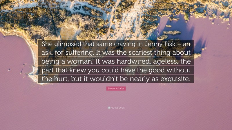 Danya Kukafka Quote: “She glimpsed that same craving in Jenny Fisk – an ask, for suffering. It was the scariest thing about being a woman. It was hardwired, ageless, the part that knew you could have the good without the hurt, but it wouldn’t be nearly as exquisite.”