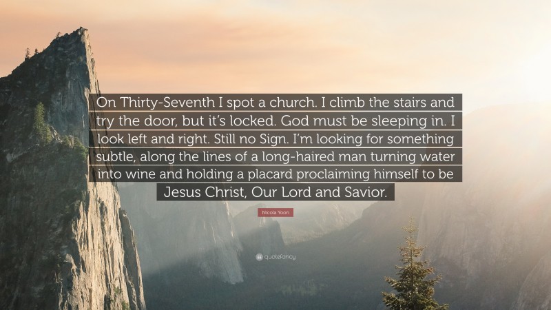 Nicola Yoon Quote: “On Thirty-Seventh I spot a church. I climb the stairs and try the door, but it’s locked. God must be sleeping in. I look left and right. Still no Sign. I’m looking for something subtle, along the lines of a long-haired man turning water into wine and holding a placard proclaiming himself to be Jesus Christ, Our Lord and Savior.”