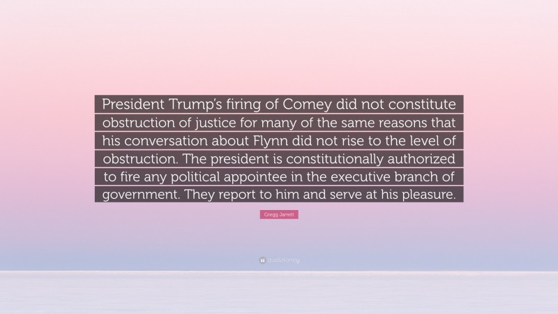 Gregg Jarrett Quote: “President Trump’s firing of Comey did not constitute obstruction of justice for many of the same reasons that his conversation about Flynn did not rise to the level of obstruction. The president is constitutionally authorized to fire any political appointee in the executive branch of government. They report to him and serve at his pleasure.”