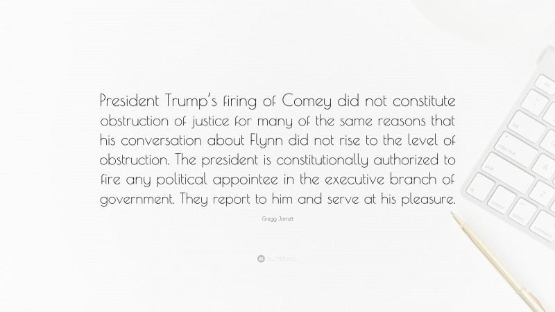 Gregg Jarrett Quote: “President Trump’s firing of Comey did not constitute obstruction of justice for many of the same reasons that his conversation about Flynn did not rise to the level of obstruction. The president is constitutionally authorized to fire any political appointee in the executive branch of government. They report to him and serve at his pleasure.”