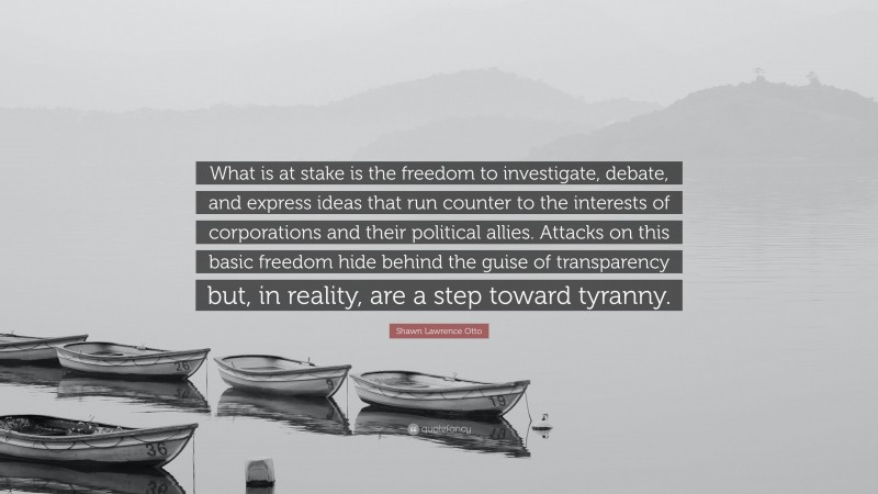 Shawn Lawrence Otto Quote: “What is at stake is the freedom to investigate, debate, and express ideas that run counter to the interests of corporations and their political allies. Attacks on this basic freedom hide behind the guise of transparency but, in reality, are a step toward tyranny.”