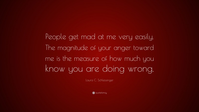 Laura C. Schlessinger Quote: “People get mad at me very easily. The magnitude of your anger toward me is the measure of how much you know you are doing wrong.”