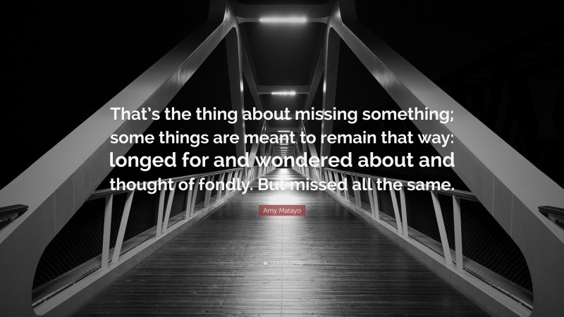 Amy Matayo Quote: “That’s the thing about missing something; some things are meant to remain that way: longed for and wondered about and thought of fondly. But missed all the same.”