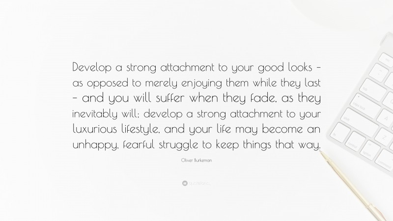 Oliver Burkeman Quote: “Develop a strong attachment to your good looks – as opposed to merely enjoying them while they last – and you will suffer when they fade, as they inevitably will; develop a strong attachment to your luxurious lifestyle, and your life may become an unhappy, fearful struggle to keep things that way.”