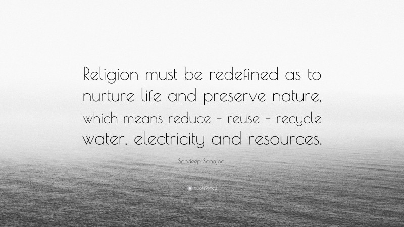 Sandeep Sahajpal Quote: “Religion must be redefined as to nurture life and preserve nature, which means reduce – reuse – recycle water, electricity and resources.”