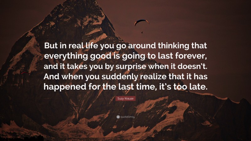 Suzy Krause Quote: “But in real life you go around thinking that everything good is going to last forever, and it takes you by surprise when it doesn’t. And when you suddenly realize that it has happened for the last time, it’s too late.”