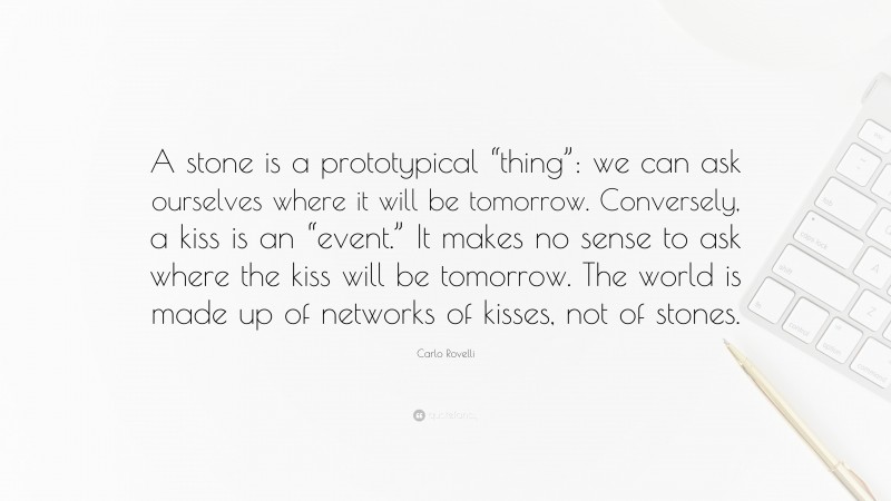 Carlo Rovelli Quote: “A stone is a prototypical “thing”: we can ask ourselves where it will be tomorrow. Conversely, a kiss is an “event.” It makes no sense to ask where the kiss will be tomorrow. The world is made up of networks of kisses, not of stones.”