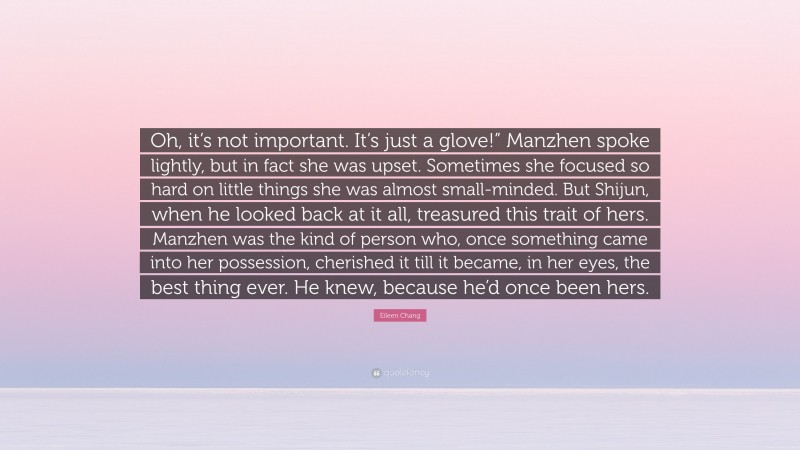 Eileen Chang Quote: “Oh, it’s not important. It’s just a glove!” Manzhen spoke lightly, but in fact she was upset. Sometimes she focused so hard on little things she was almost small-minded. But Shijun, when he looked back at it all, treasured this trait of hers. Manzhen was the kind of person who, once something came into her possession, cherished it till it became, in her eyes, the best thing ever. He knew, because he’d once been hers.”