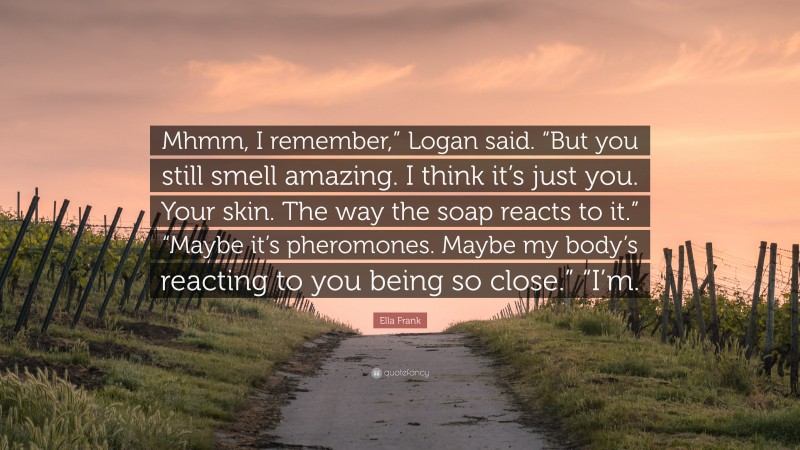 Ella Frank Quote: “Mhmm, I remember,” Logan said. “But you still smell amazing. I think it’s just you. Your skin. The way the soap reacts to it.” “Maybe it’s pheromones. Maybe my body’s reacting to you being so close.” “I’m.”