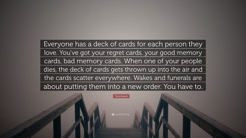 Tessa Bailey Quote: “Everyone has a deck of cards for each person they love. You’ve got your regret cards, your good memory cards, bad memory cards. When one of your people dies, the deck of cards gets thrown up into the air and the cards scatter everywhere. Wakes and funerals are about putting them into a new order. You have to.”