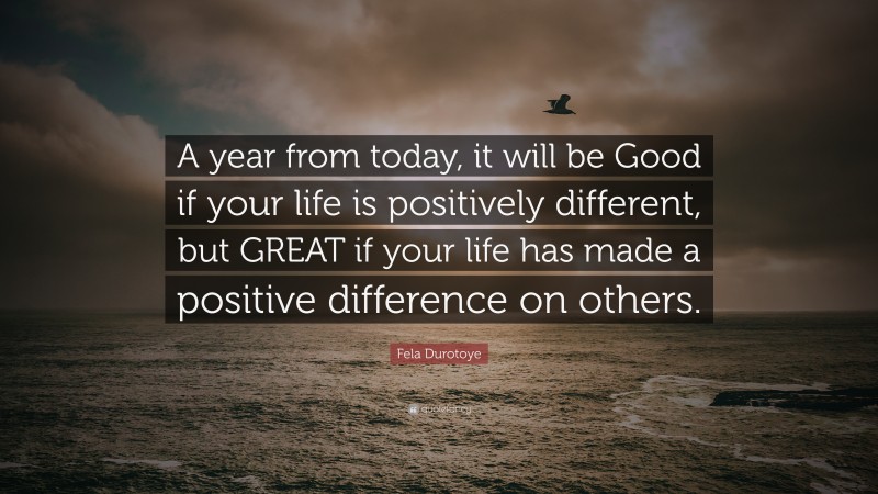 Fela Durotoye Quote: “A year from today, it will be Good if your life is positively different, but GREAT if your life has made a positive difference on others.”
