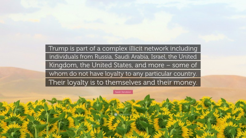 Sarah Kendzior Quote: “Trump is part of a complex illicit network including individuals from Russia, Saudi Arabia, Israel, the United Kingdom, the United States, and more – some of whom do not have loyalty to any particular country. Their loyalty is to themselves and their money.”
