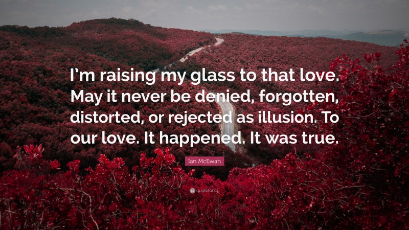 Ian McEwan Quote: “I’m raising my glass to that love. May it never be denied, forgotten, distorted, or rejected as illusion. To our love. It happened. It was true.”