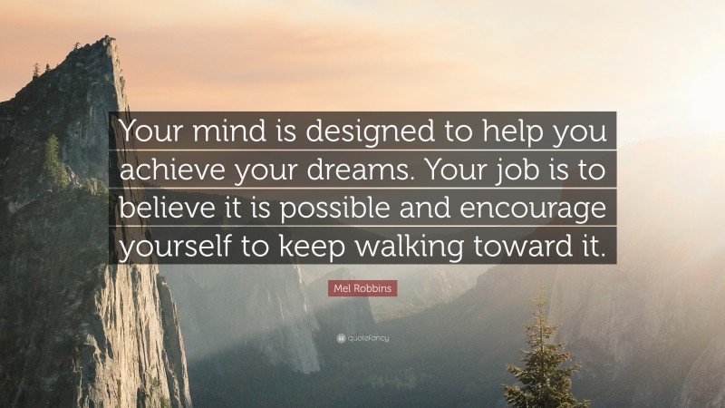 Mel Robbins Quote: “Your mind is designed to help you achieve your dreams. Your job is to believe it is possible and encourage yourself to keep walking toward it.”