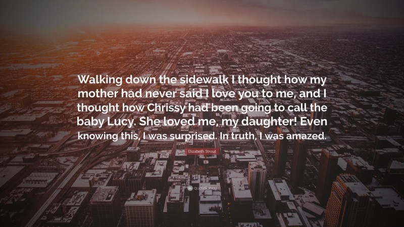 Elizabeth Strout Quote: “Walking down the sidewalk I thought how my mother had never said I love you to me, and I thought how Chrissy had been going to call the baby Lucy. She loved me, my daughter! Even knowing this, I was surprised. In truth, I was amazed.”