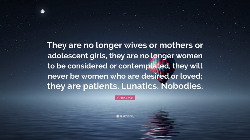 Victoria Mas Quote: “They are no longer wives or mothers or adolescent girls, they are no longer women to be considered or contemplated, they will never be women who are desired or loved; they are patients. Lunatics. Nobodies.”