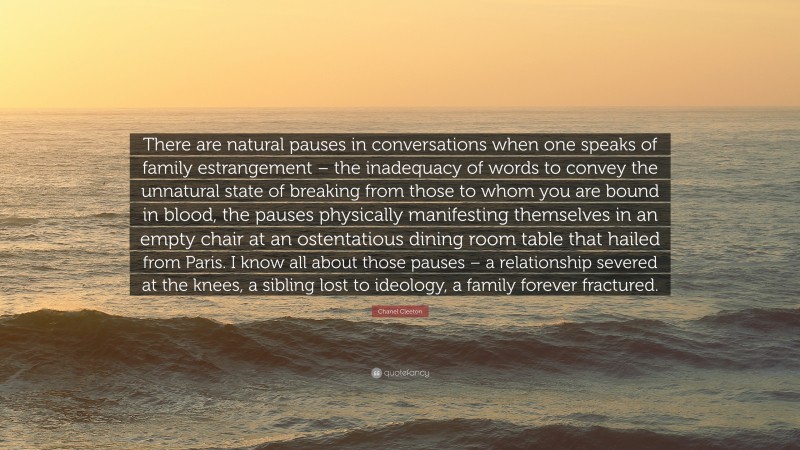 Chanel Cleeton Quote: “There are natural pauses in conversations when one speaks of family estrangement – the inadequacy of words to convey the unnatural state of breaking from those to whom you are bound in blood, the pauses physically manifesting themselves in an empty chair at an ostentatious dining room table that hailed from Paris. I know all about those pauses – a relationship severed at the knees, a sibling lost to ideology, a family forever fractured.”