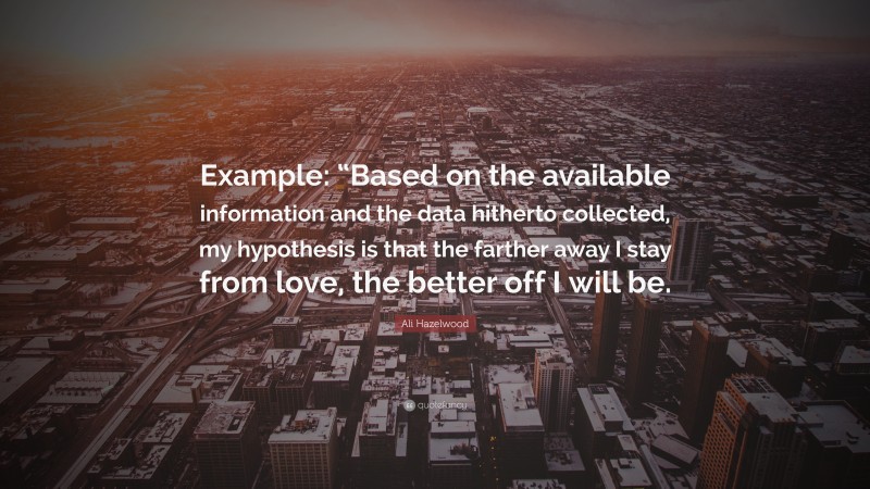 Ali Hazelwood Quote: “Example: “Based on the available information and the data hitherto collected, my hypothesis is that the farther away I stay from love, the better off I will be.”