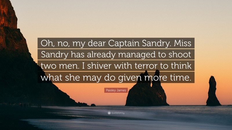 Paisley James Quote: “Oh, no, my dear Captain Sandry. Miss Sandry has already managed to shoot two men. I shiver with terror to think what she may do given more time.”