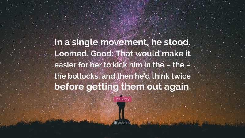 Mia Vincy Quote: “In a single movement, he stood. Loomed. Good: That would make it easier for her to kick him in the – the – the bollocks, and then he’d think twice before getting them out again.”