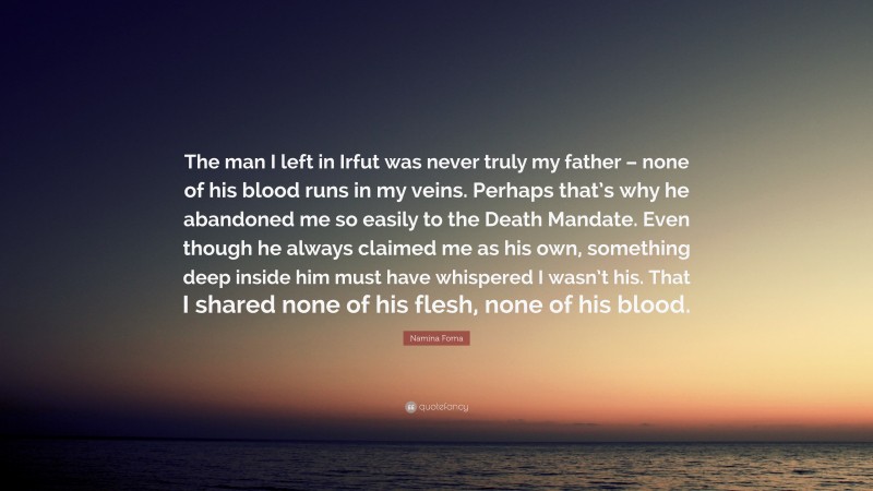 Namina Forna Quote: “The man I left in Irfut was never truly my father – none of his blood runs in my veins. Perhaps that’s why he abandoned me so easily to the Death Mandate. Even though he always claimed me as his own, something deep inside him must have whispered I wasn’t his. That I shared none of his flesh, none of his blood.”