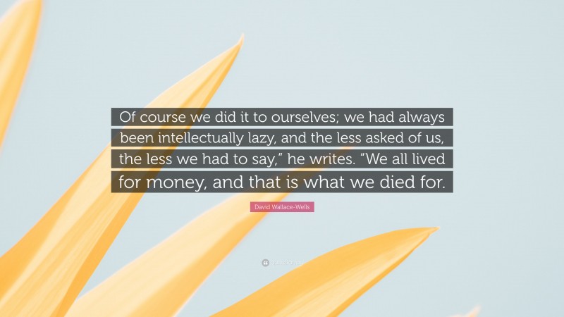 David Wallace-Wells Quote: “Of course we did it to ourselves; we had always been intellectually lazy, and the less asked of us, the less we had to say,” he writes. “We all lived for money, and that is what we died for.”